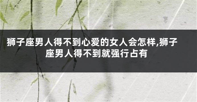 狮子座男人得不到心爱的女人会怎样,狮子座男人得不到就强行占有
