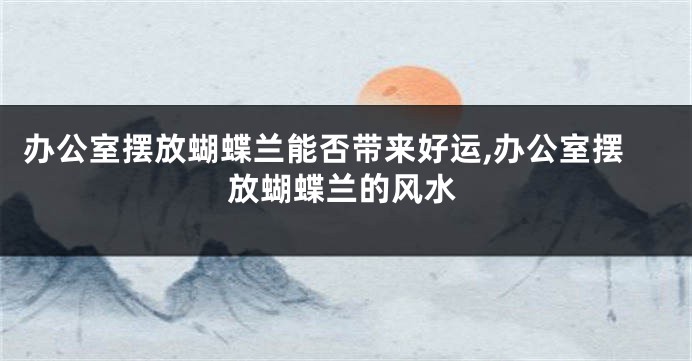 办公室摆放蝴蝶兰能否带来好运,办公室摆放蝴蝶兰的风水