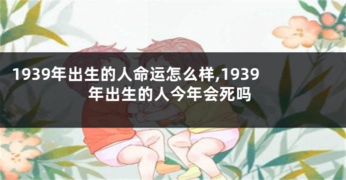 1939年出生的人命运怎么样,1939年出生的人今年会死吗