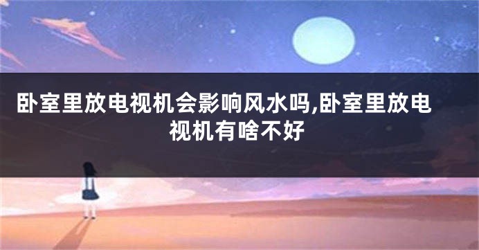 卧室里放电视机会影响风水吗,卧室里放电视机有啥不好