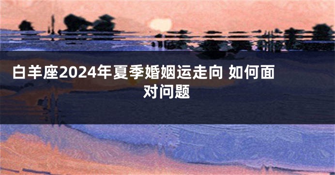 白羊座2024年夏季婚姻运走向 如何面对问题