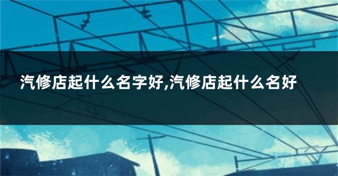 汽修店起什么名字好,汽修店起什么名好