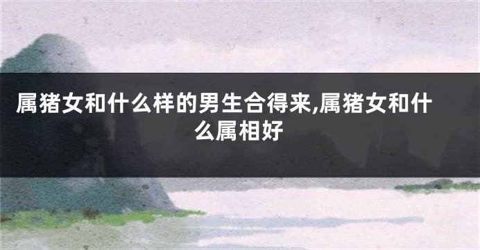 属猪女和什么样的男生合得来,属猪女和什么属相好