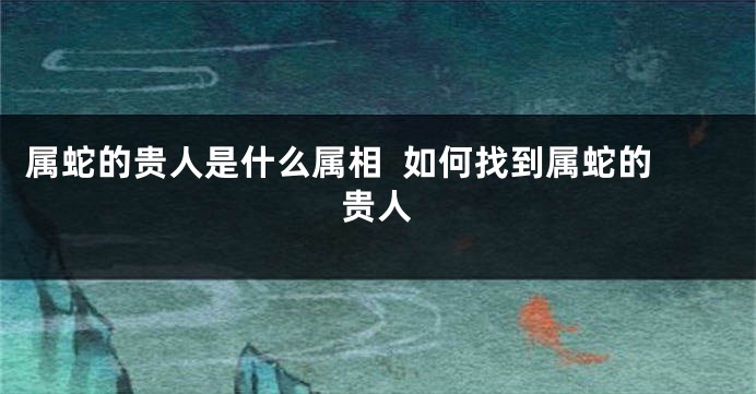属蛇的贵人是什么属相  如何找到属蛇的贵人