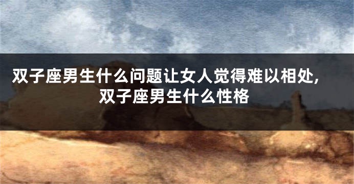双子座男生什么问题让女人觉得难以相处,双子座男生什么性格