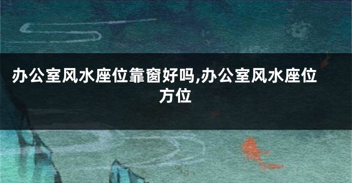 办公室风水座位靠窗好吗,办公室风水座位方位