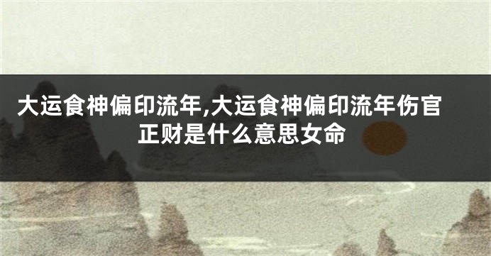 大运食神偏印流年,大运食神偏印流年伤官正财是什么意思女命