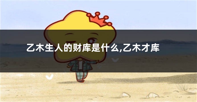 乙木生人的财库是什么,乙木才库
