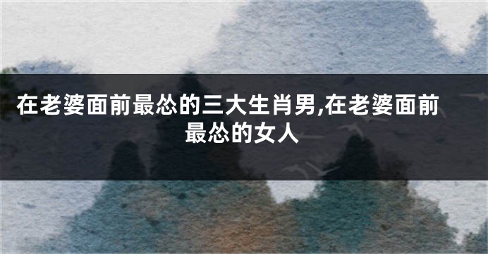 在老婆面前最怂的三大生肖男,在老婆面前最怂的女人