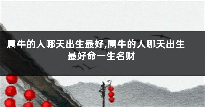 属牛的人哪天出生最好,属牛的人哪天出生最好命一生名财