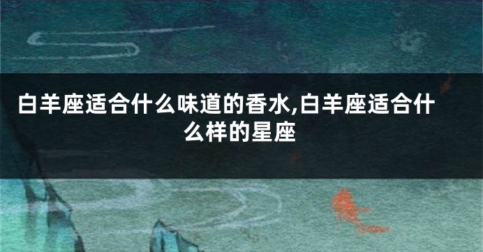 白羊座适合什么味道的香水,白羊座适合什么样的星座