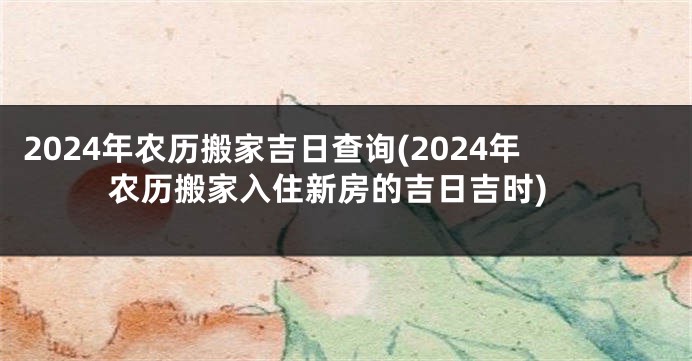 2024年农历搬家吉日查询(2024年农历搬家入住新房的吉日吉时)