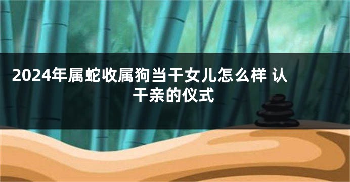 2024年属蛇收属狗当干女儿怎么样 认干亲的仪式