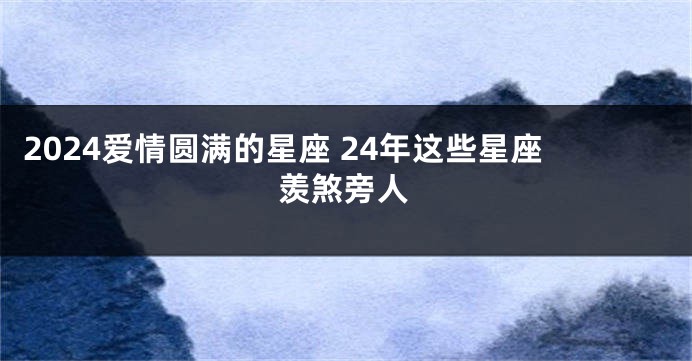 2024爱情圆满的星座 24年这些星座羡煞旁人