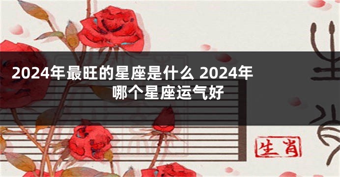 2024年最旺的星座是什么 2024年哪个星座运气好