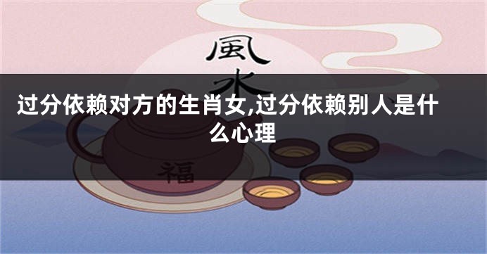 过分依赖对方的生肖女,过分依赖别人是什么心理