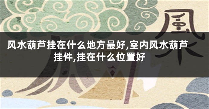 风水葫芦挂在什么地方最好,室内风水葫芦挂件,挂在什么位置好