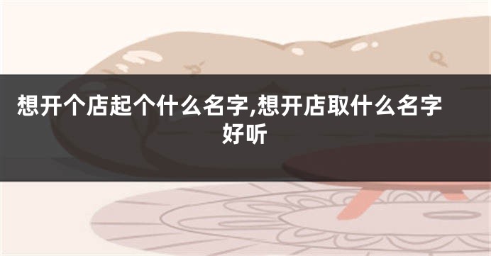 想开个店起个什么名字,想开店取什么名字好听