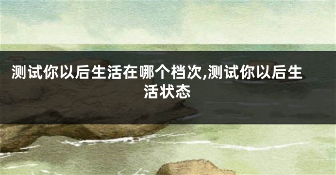 测试你以后生活在哪个档次,测试你以后生活状态