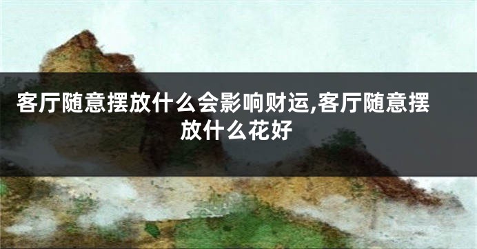 客厅随意摆放什么会影响财运,客厅随意摆放什么花好