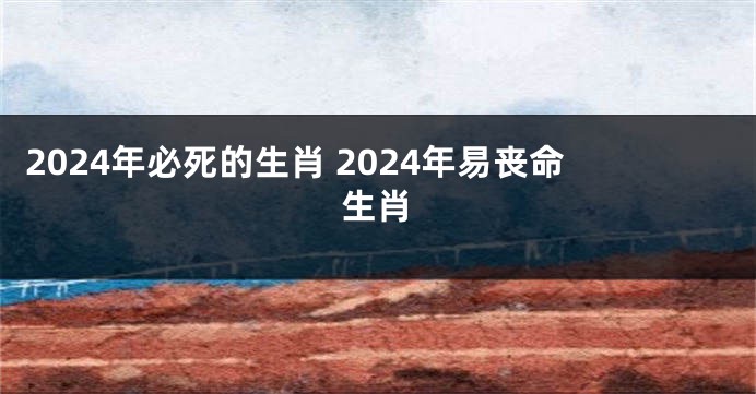 2024年必死的生肖 2024年易丧命生肖