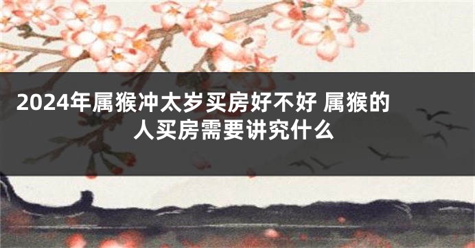 2024年属猴冲太岁买房好不好 属猴的人买房需要讲究什么