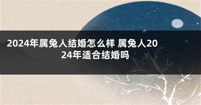 2024年属兔人结婚怎么样 属兔人2024年适合结婚吗