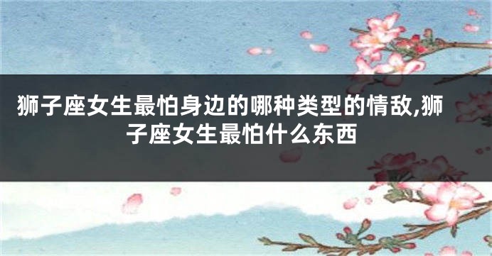 狮子座女生最怕身边的哪种类型的情敌,狮子座女生最怕什么东西
