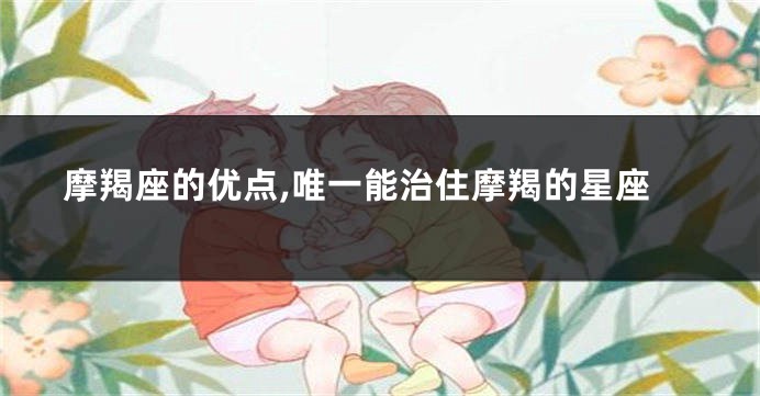 摩羯座的优点,唯一能治住摩羯的星座