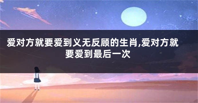 爱对方就要爱到义无反顾的生肖,爱对方就要爱到最后一次