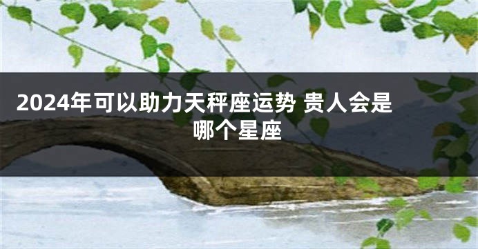 2024年可以助力天秤座运势 贵人会是哪个星座