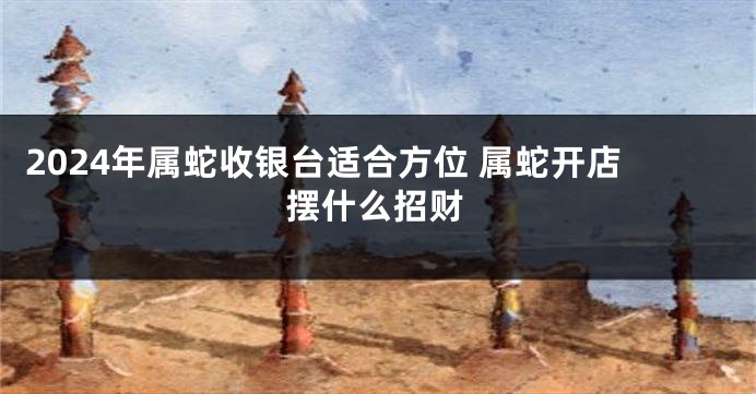 2024年属蛇收银台适合方位 属蛇开店摆什么招财