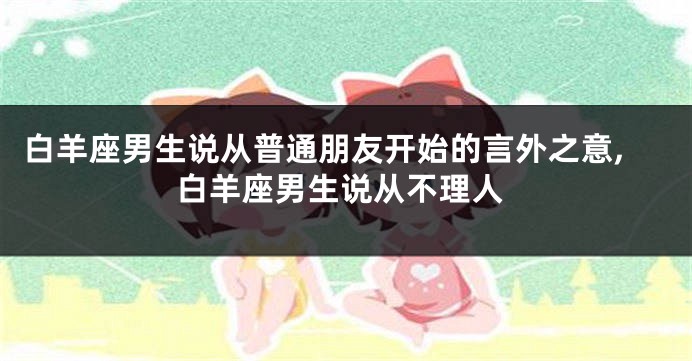白羊座男生说从普通朋友开始的言外之意,白羊座男生说从不理人