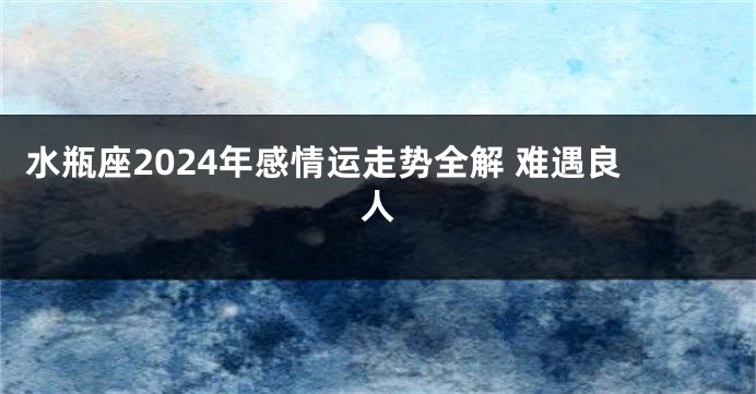 水瓶座2024年感情运走势全解 难遇良人