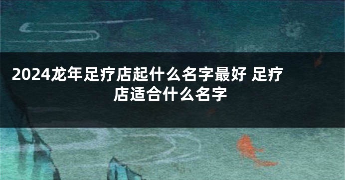 2024龙年足疗店起什么名字最好 足疗店适合什么名字