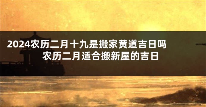 2024农历二月十九是搬家黄道吉日吗 农历二月适合搬新屋的吉日