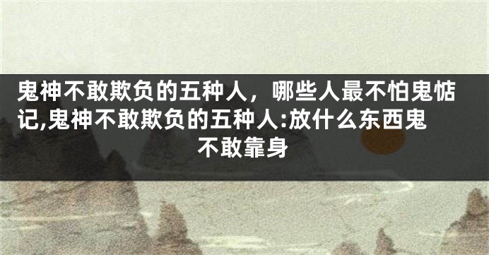 鬼神不敢欺负的五种人，哪些人最不怕鬼惦记,鬼神不敢欺负的五种人:放什么东西鬼不敢靠身