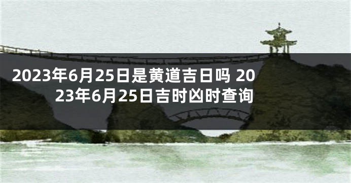 2023年6月25日是黄道吉日吗 2023年6月25日吉时凶时查询