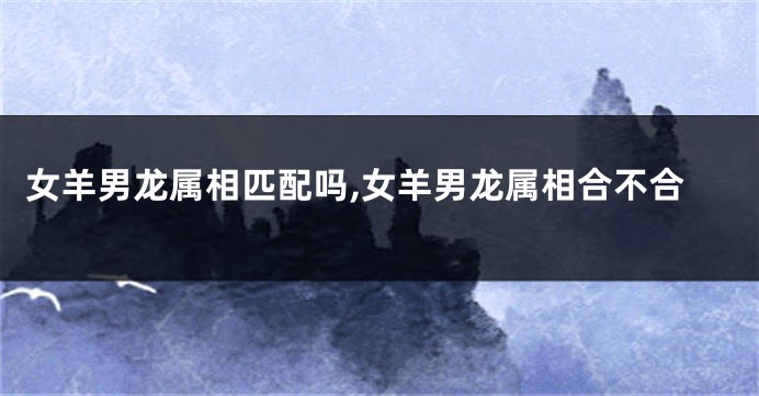 女羊男龙属相匹配吗,女羊男龙属相合不合
