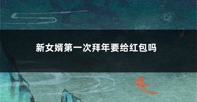 新女婿第一次拜年要给红包吗