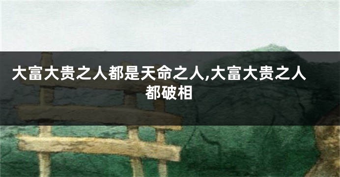 大富大贵之人都是天命之人,大富大贵之人都破相