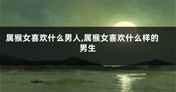 属猴女喜欢什么男人,属猴女喜欢什么样的男生