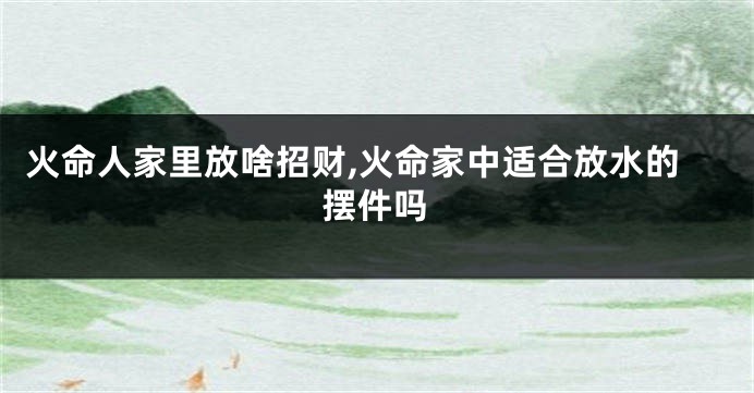火命人家里放啥招财,火命家中适合放水的摆件吗