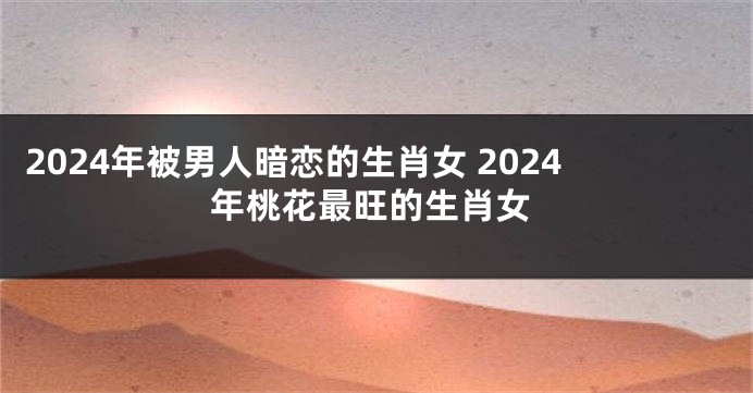 2024年被男人暗恋的生肖女 2024年桃花最旺的生肖女