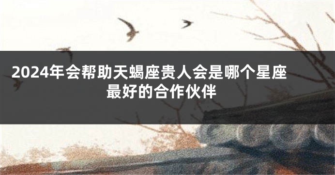 2024年会帮助天蝎座贵人会是哪个星座 最好的合作伙伴