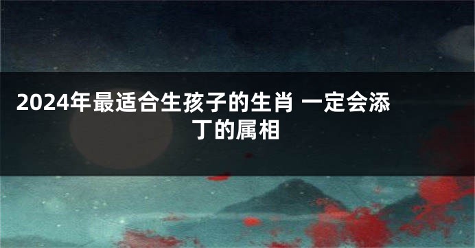 2024年最适合生孩子的生肖 一定会添丁的属相