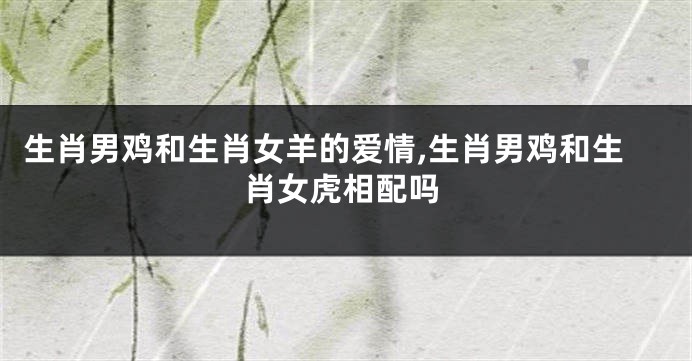 生肖男鸡和生肖女羊的爱情,生肖男鸡和生肖女虎相配吗
