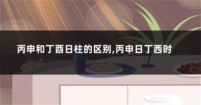 丙申和丁酉日柱的区别,丙申日丁西时