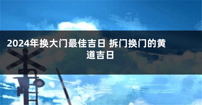 2024年换大门最佳吉日 拆门换门的黄道吉日
