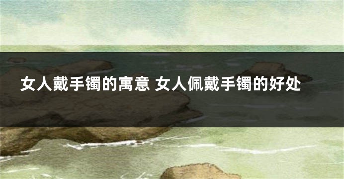 女人戴手镯的寓意 女人佩戴手镯的好处